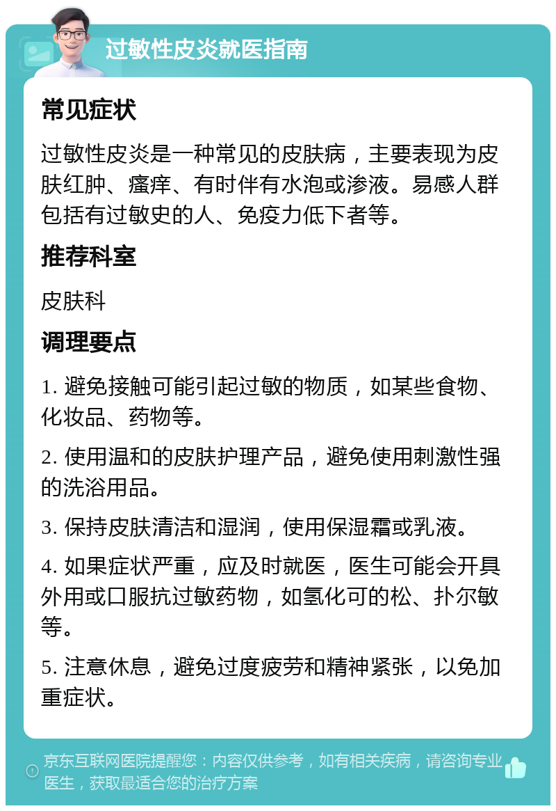 过敏性皮炎就医指南 常见症状 过敏性皮炎是一种常见的皮肤病，主要表现为皮肤红肿、瘙痒、有时伴有水泡或渗液。易感人群包括有过敏史的人、免疫力低下者等。 推荐科室 皮肤科 调理要点 1. 避免接触可能引起过敏的物质，如某些食物、化妆品、药物等。 2. 使用温和的皮肤护理产品，避免使用刺激性强的洗浴用品。 3. 保持皮肤清洁和湿润，使用保湿霜或乳液。 4. 如果症状严重，应及时就医，医生可能会开具外用或口服抗过敏药物，如氢化可的松、扑尔敏等。 5. 注意休息，避免过度疲劳和精神紧张，以免加重症状。