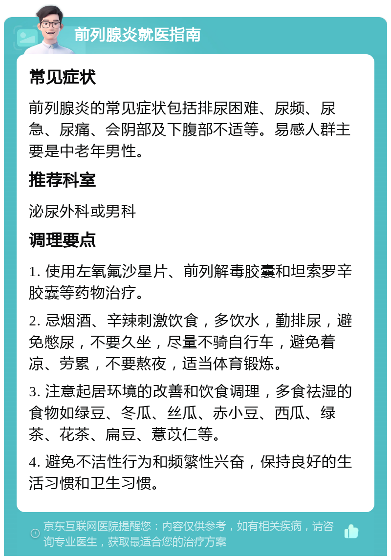 前列腺炎就医指南 常见症状 前列腺炎的常见症状包括排尿困难、尿频、尿急、尿痛、会阴部及下腹部不适等。易感人群主要是中老年男性。 推荐科室 泌尿外科或男科 调理要点 1. 使用左氧氟沙星片、前列解毒胶囊和坦索罗辛胶囊等药物治疗。 2. 忌烟酒、辛辣刺激饮食，多饮水，勤排尿，避免憋尿，不要久坐，尽量不骑自行车，避免着凉、劳累，不要熬夜，适当体育锻炼。 3. 注意起居环境的改善和饮食调理，多食祛湿的食物如绿豆、冬瓜、丝瓜、赤小豆、西瓜、绿茶、花茶、扁豆、薏苡仁等。 4. 避免不洁性行为和频繁性兴奋，保持良好的生活习惯和卫生习惯。