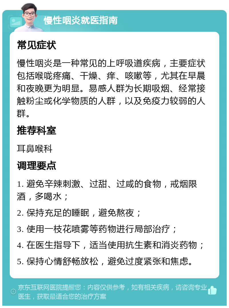 慢性咽炎就医指南 常见症状 慢性咽炎是一种常见的上呼吸道疾病，主要症状包括喉咙疼痛、干燥、痒、咳嗽等，尤其在早晨和夜晚更为明显。易感人群为长期吸烟、经常接触粉尘或化学物质的人群，以及免疫力较弱的人群。 推荐科室 耳鼻喉科 调理要点 1. 避免辛辣刺激、过甜、过咸的食物，戒烟限酒，多喝水； 2. 保持充足的睡眠，避免熬夜； 3. 使用一枝花喷雾等药物进行局部治疗； 4. 在医生指导下，适当使用抗生素和消炎药物； 5. 保持心情舒畅放松，避免过度紧张和焦虑。