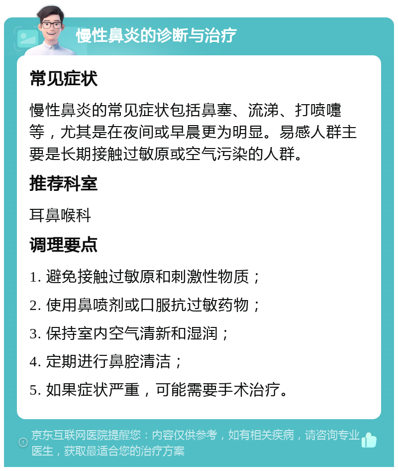 慢性鼻炎的诊断与治疗 常见症状 慢性鼻炎的常见症状包括鼻塞、流涕、打喷嚏等，尤其是在夜间或早晨更为明显。易感人群主要是长期接触过敏原或空气污染的人群。 推荐科室 耳鼻喉科 调理要点 1. 避免接触过敏原和刺激性物质； 2. 使用鼻喷剂或口服抗过敏药物； 3. 保持室内空气清新和湿润； 4. 定期进行鼻腔清洁； 5. 如果症状严重，可能需要手术治疗。