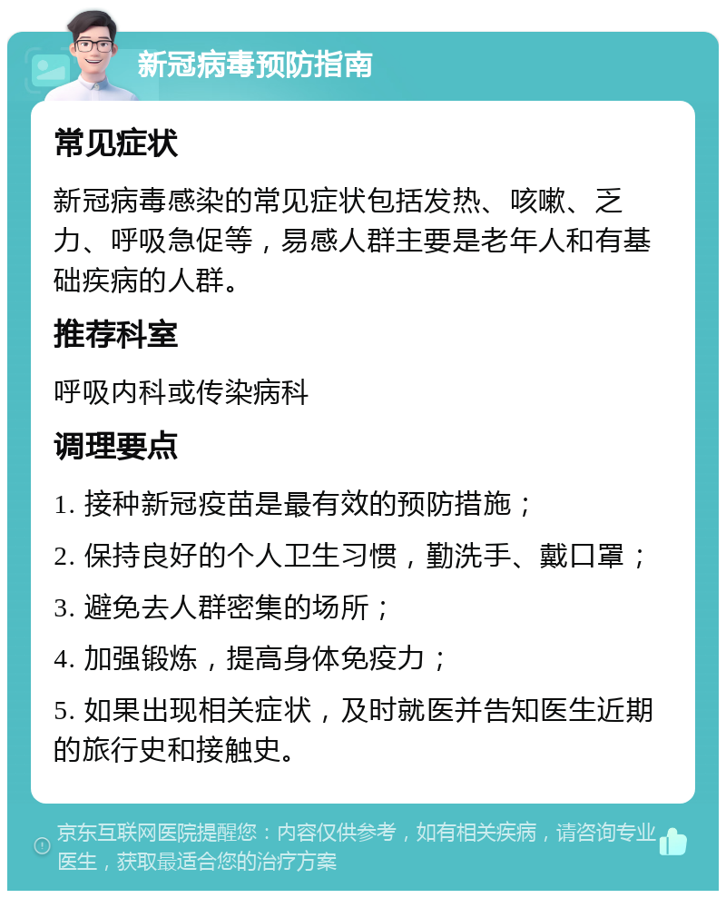 新冠病毒预防指南 常见症状 新冠病毒感染的常见症状包括发热、咳嗽、乏力、呼吸急促等，易感人群主要是老年人和有基础疾病的人群。 推荐科室 呼吸内科或传染病科 调理要点 1. 接种新冠疫苗是最有效的预防措施； 2. 保持良好的个人卫生习惯，勤洗手、戴口罩； 3. 避免去人群密集的场所； 4. 加强锻炼，提高身体免疫力； 5. 如果出现相关症状，及时就医并告知医生近期的旅行史和接触史。