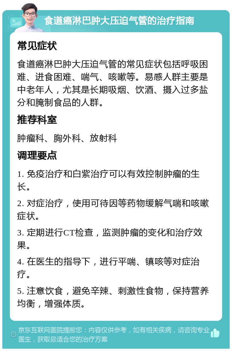 食道癌淋巴肿大压迫气管的治疗指南 常见症状 食道癌淋巴肿大压迫气管的常见症状包括呼吸困难、进食困难、喘气、咳嗽等。易感人群主要是中老年人，尤其是长期吸烟、饮酒、摄入过多盐分和腌制食品的人群。 推荐科室 肿瘤科、胸外科、放射科 调理要点 1. 免疫治疗和白紫治疗可以有效控制肿瘤的生长。 2. 对症治疗，使用可待因等药物缓解气喘和咳嗽症状。 3. 定期进行CT检查，监测肿瘤的变化和治疗效果。 4. 在医生的指导下，进行平喘、镇咳等对症治疗。 5. 注意饮食，避免辛辣、刺激性食物，保持营养均衡，增强体质。