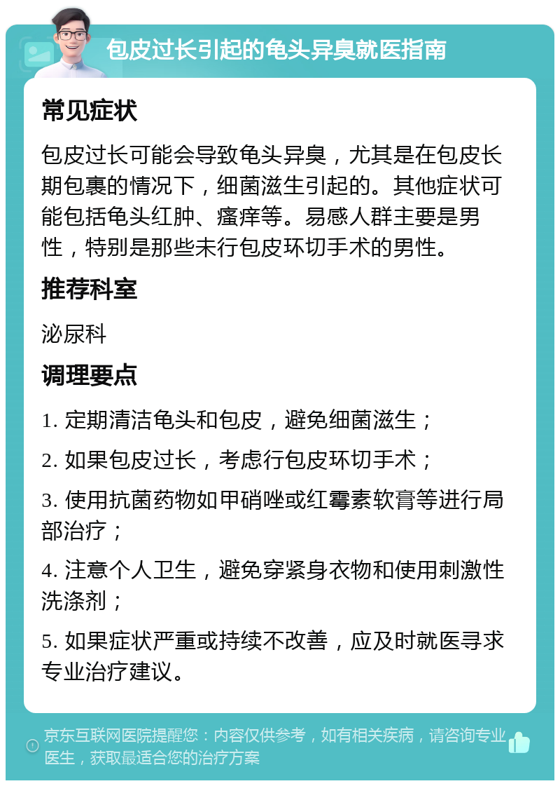 包皮过长引起的龟头异臭就医指南 常见症状 包皮过长可能会导致龟头异臭，尤其是在包皮长期包裹的情况下，细菌滋生引起的。其他症状可能包括龟头红肿、瘙痒等。易感人群主要是男性，特别是那些未行包皮环切手术的男性。 推荐科室 泌尿科 调理要点 1. 定期清洁龟头和包皮，避免细菌滋生； 2. 如果包皮过长，考虑行包皮环切手术； 3. 使用抗菌药物如甲硝唑或红霉素软膏等进行局部治疗； 4. 注意个人卫生，避免穿紧身衣物和使用刺激性洗涤剂； 5. 如果症状严重或持续不改善，应及时就医寻求专业治疗建议。