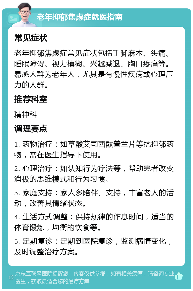 老年抑郁焦虑症就医指南 常见症状 老年抑郁焦虑症常见症状包括手脚麻木、头痛、睡眠障碍、视力模糊、兴趣减退、胸口疼痛等。易感人群为老年人，尤其是有慢性疾病或心理压力的人群。 推荐科室 精神科 调理要点 1. 药物治疗：如草酸艾司西酞普兰片等抗抑郁药物，需在医生指导下使用。 2. 心理治疗：如认知行为疗法等，帮助患者改变消极的思维模式和行为习惯。 3. 家庭支持：家人多陪伴、支持，丰富老人的活动，改善其情绪状态。 4. 生活方式调整：保持规律的作息时间，适当的体育锻炼，均衡的饮食等。 5. 定期复诊：定期到医院复诊，监测病情变化，及时调整治疗方案。