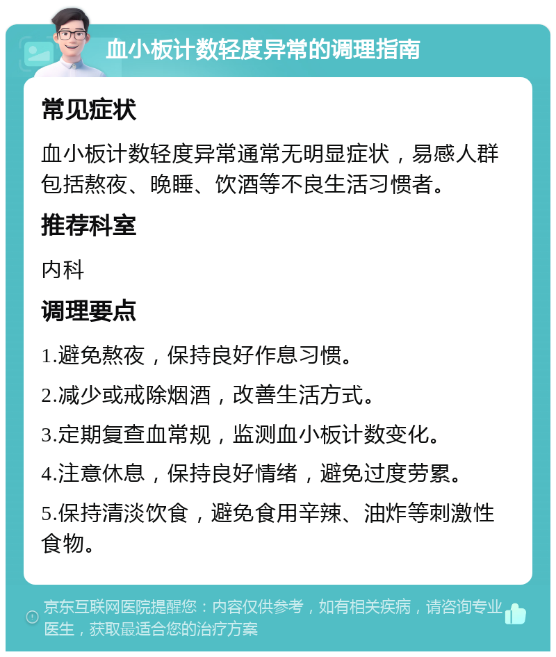 血小板计数轻度异常的调理指南 常见症状 血小板计数轻度异常通常无明显症状，易感人群包括熬夜、晚睡、饮酒等不良生活习惯者。 推荐科室 内科 调理要点 1.避免熬夜，保持良好作息习惯。 2.减少或戒除烟酒，改善生活方式。 3.定期复查血常规，监测血小板计数变化。 4.注意休息，保持良好情绪，避免过度劳累。 5.保持清淡饮食，避免食用辛辣、油炸等刺激性食物。