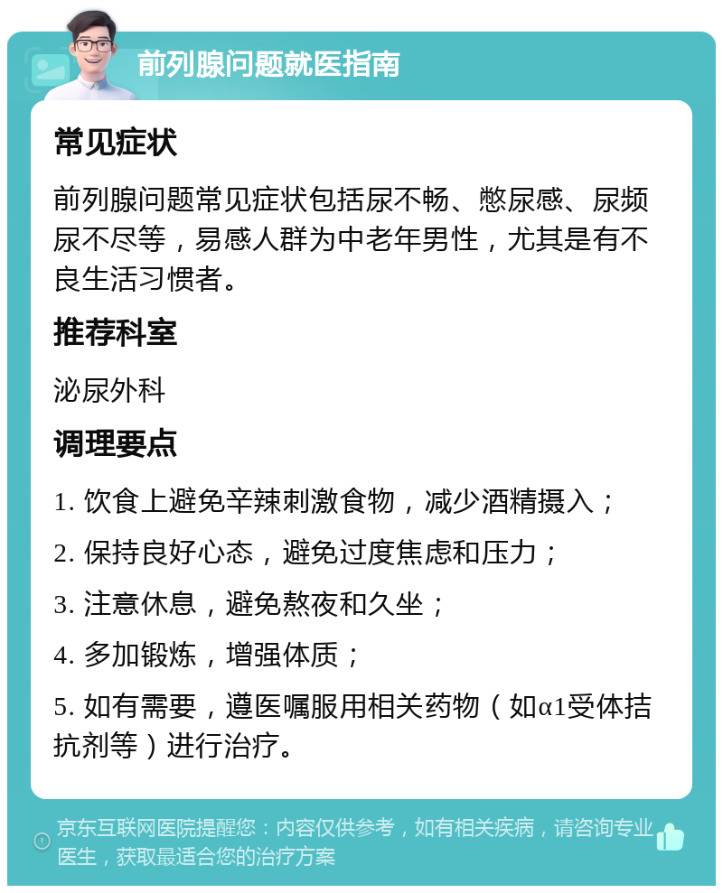 前列腺问题就医指南 常见症状 前列腺问题常见症状包括尿不畅、憋尿感、尿频尿不尽等，易感人群为中老年男性，尤其是有不良生活习惯者。 推荐科室 泌尿外科 调理要点 1. 饮食上避免辛辣刺激食物，减少酒精摄入； 2. 保持良好心态，避免过度焦虑和压力； 3. 注意休息，避免熬夜和久坐； 4. 多加锻炼，增强体质； 5. 如有需要，遵医嘱服用相关药物（如α1受体拮抗剂等）进行治疗。