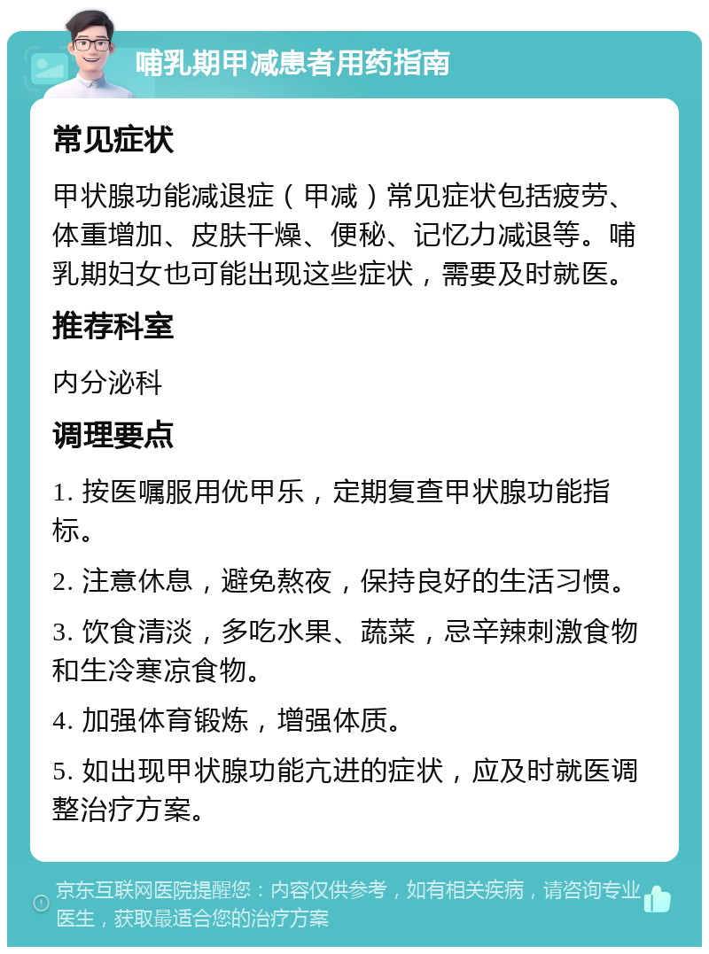 哺乳期甲减患者用药指南 常见症状 甲状腺功能减退症（甲减）常见症状包括疲劳、体重增加、皮肤干燥、便秘、记忆力减退等。哺乳期妇女也可能出现这些症状，需要及时就医。 推荐科室 内分泌科 调理要点 1. 按医嘱服用优甲乐，定期复查甲状腺功能指标。 2. 注意休息，避免熬夜，保持良好的生活习惯。 3. 饮食清淡，多吃水果、蔬菜，忌辛辣刺激食物和生冷寒凉食物。 4. 加强体育锻炼，增强体质。 5. 如出现甲状腺功能亢进的症状，应及时就医调整治疗方案。