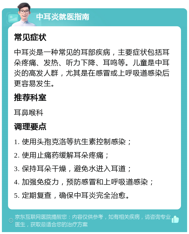 中耳炎就医指南 常见症状 中耳炎是一种常见的耳部疾病，主要症状包括耳朵疼痛、发热、听力下降、耳鸣等。儿童是中耳炎的高发人群，尤其是在感冒或上呼吸道感染后更容易发生。 推荐科室 耳鼻喉科 调理要点 1. 使用头孢克洛等抗生素控制感染； 2. 使用止痛药缓解耳朵疼痛； 3. 保持耳朵干燥，避免水进入耳道； 4. 加强免疫力，预防感冒和上呼吸道感染； 5. 定期复查，确保中耳炎完全治愈。