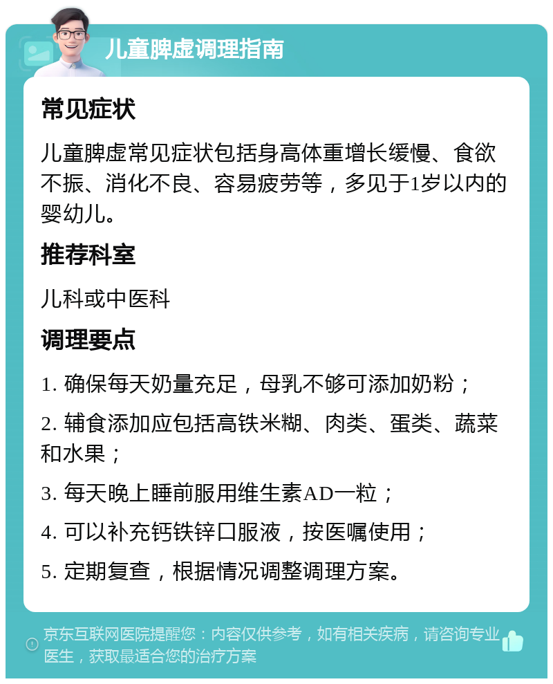 儿童脾虚调理指南 常见症状 儿童脾虚常见症状包括身高体重增长缓慢、食欲不振、消化不良、容易疲劳等，多见于1岁以内的婴幼儿。 推荐科室 儿科或中医科 调理要点 1. 确保每天奶量充足，母乳不够可添加奶粉； 2. 辅食添加应包括高铁米糊、肉类、蛋类、蔬菜和水果； 3. 每天晚上睡前服用维生素AD一粒； 4. 可以补充钙铁锌口服液，按医嘱使用； 5. 定期复查，根据情况调整调理方案。