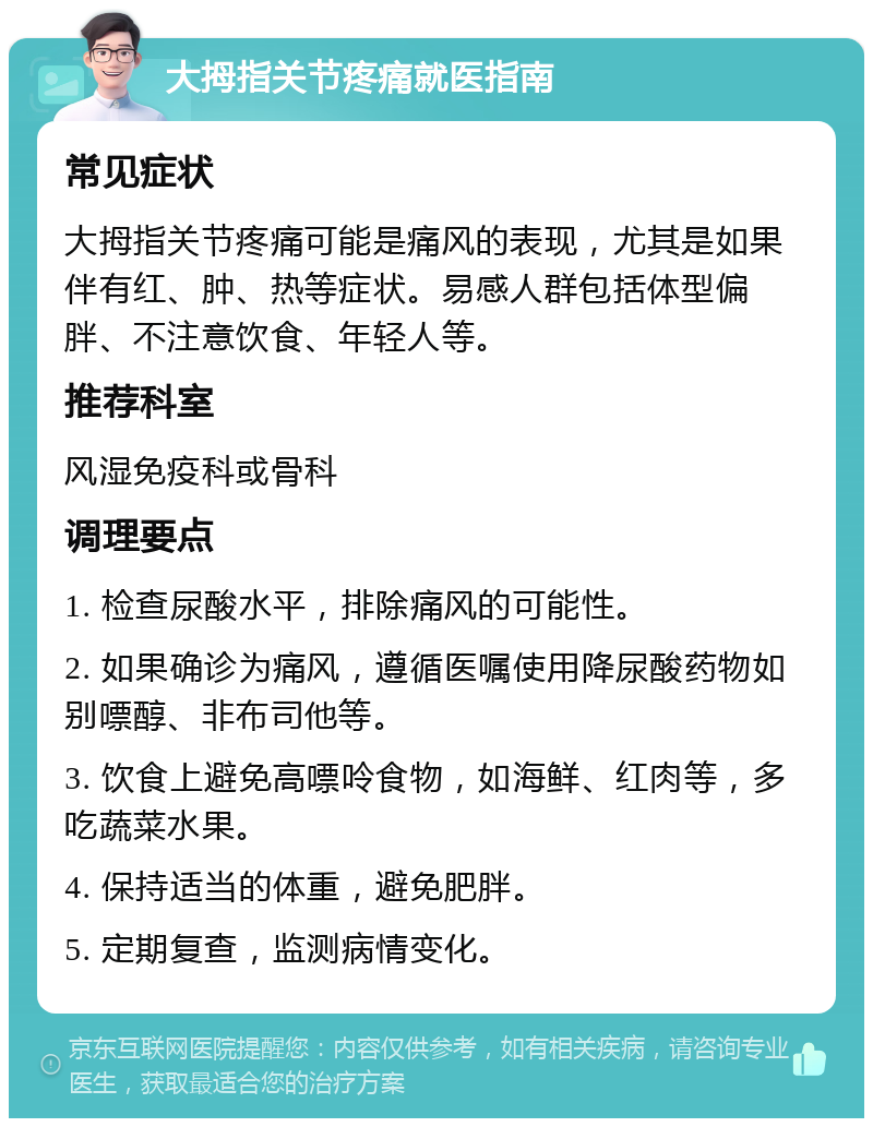 大拇指关节疼痛就医指南 常见症状 大拇指关节疼痛可能是痛风的表现，尤其是如果伴有红、肿、热等症状。易感人群包括体型偏胖、不注意饮食、年轻人等。 推荐科室 风湿免疫科或骨科 调理要点 1. 检查尿酸水平，排除痛风的可能性。 2. 如果确诊为痛风，遵循医嘱使用降尿酸药物如别嘌醇、非布司他等。 3. 饮食上避免高嘌呤食物，如海鲜、红肉等，多吃蔬菜水果。 4. 保持适当的体重，避免肥胖。 5. 定期复查，监测病情变化。