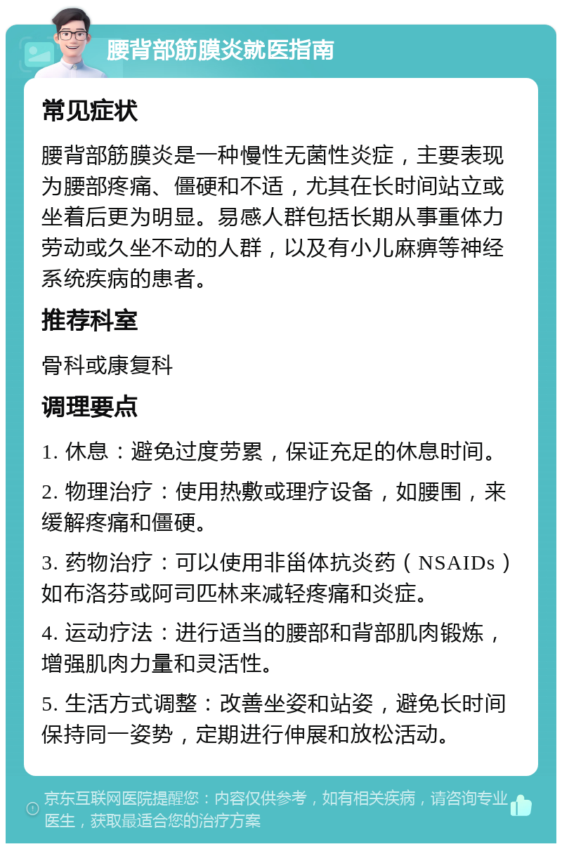 腰背部筋膜炎就医指南 常见症状 腰背部筋膜炎是一种慢性无菌性炎症，主要表现为腰部疼痛、僵硬和不适，尤其在长时间站立或坐着后更为明显。易感人群包括长期从事重体力劳动或久坐不动的人群，以及有小儿麻痹等神经系统疾病的患者。 推荐科室 骨科或康复科 调理要点 1. 休息：避免过度劳累，保证充足的休息时间。 2. 物理治疗：使用热敷或理疗设备，如腰围，来缓解疼痛和僵硬。 3. 药物治疗：可以使用非甾体抗炎药（NSAIDs）如布洛芬或阿司匹林来减轻疼痛和炎症。 4. 运动疗法：进行适当的腰部和背部肌肉锻炼，增强肌肉力量和灵活性。 5. 生活方式调整：改善坐姿和站姿，避免长时间保持同一姿势，定期进行伸展和放松活动。