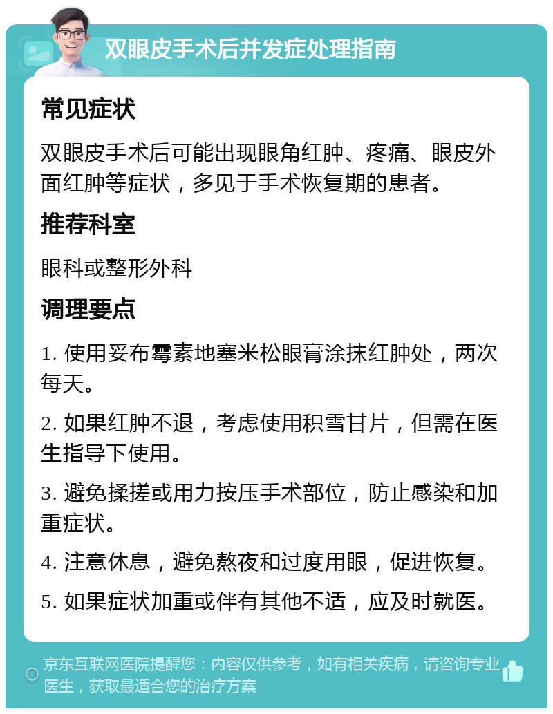 双眼皮手术后并发症处理指南 常见症状 双眼皮手术后可能出现眼角红肿、疼痛、眼皮外面红肿等症状，多见于手术恢复期的患者。 推荐科室 眼科或整形外科 调理要点 1. 使用妥布霉素地塞米松眼膏涂抹红肿处，两次每天。 2. 如果红肿不退，考虑使用积雪甘片，但需在医生指导下使用。 3. 避免揉搓或用力按压手术部位，防止感染和加重症状。 4. 注意休息，避免熬夜和过度用眼，促进恢复。 5. 如果症状加重或伴有其他不适，应及时就医。