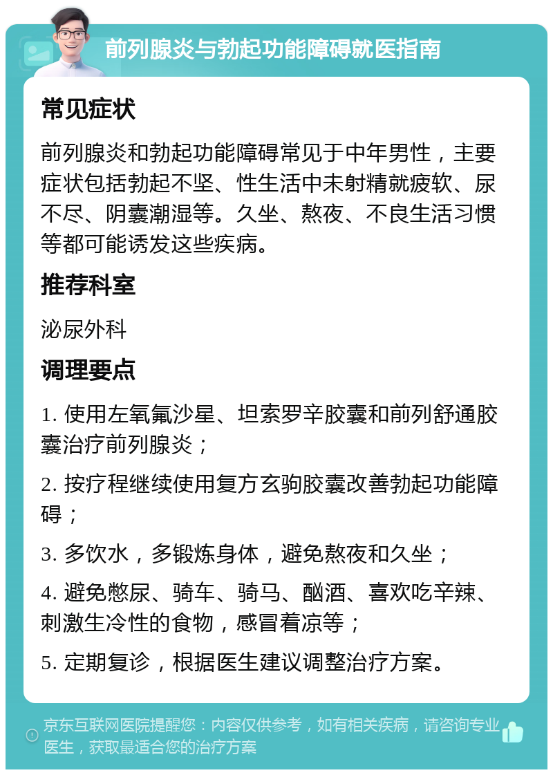 前列腺炎与勃起功能障碍就医指南 常见症状 前列腺炎和勃起功能障碍常见于中年男性，主要症状包括勃起不坚、性生活中未射精就疲软、尿不尽、阴囊潮湿等。久坐、熬夜、不良生活习惯等都可能诱发这些疾病。 推荐科室 泌尿外科 调理要点 1. 使用左氧氟沙星、坦索罗辛胶囊和前列舒通胶囊治疗前列腺炎； 2. 按疗程继续使用复方玄驹胶囊改善勃起功能障碍； 3. 多饮水，多锻炼身体，避免熬夜和久坐； 4. 避免憋尿、骑车、骑马、酗酒、喜欢吃辛辣、刺激生冷性的食物，感冒着凉等； 5. 定期复诊，根据医生建议调整治疗方案。