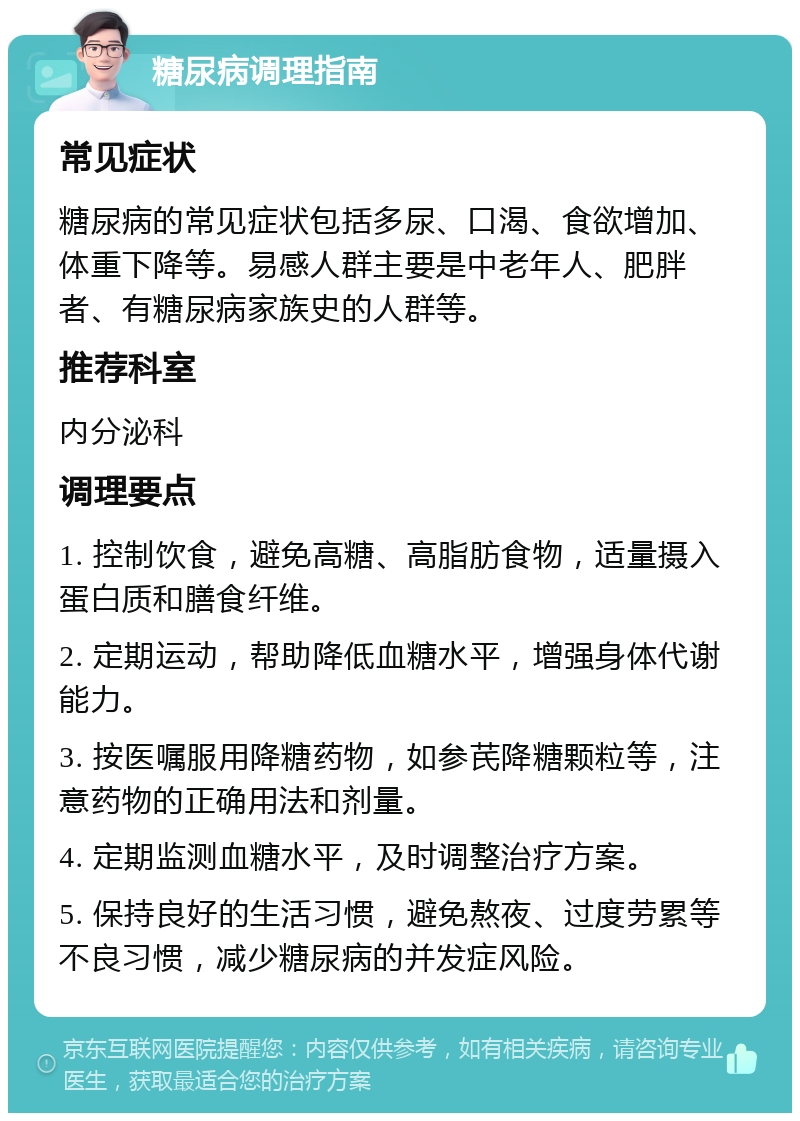 糖尿病调理指南 常见症状 糖尿病的常见症状包括多尿、口渴、食欲增加、体重下降等。易感人群主要是中老年人、肥胖者、有糖尿病家族史的人群等。 推荐科室 内分泌科 调理要点 1. 控制饮食，避免高糖、高脂肪食物，适量摄入蛋白质和膳食纤维。 2. 定期运动，帮助降低血糖水平，增强身体代谢能力。 3. 按医嘱服用降糖药物，如参芪降糖颗粒等，注意药物的正确用法和剂量。 4. 定期监测血糖水平，及时调整治疗方案。 5. 保持良好的生活习惯，避免熬夜、过度劳累等不良习惯，减少糖尿病的并发症风险。