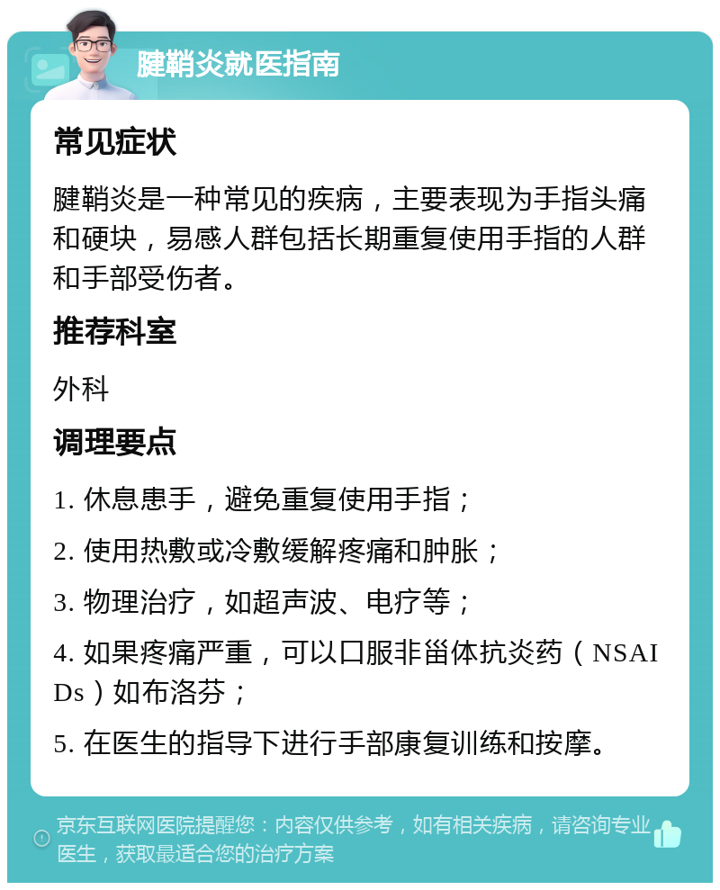 腱鞘炎就医指南 常见症状 腱鞘炎是一种常见的疾病，主要表现为手指头痛和硬块，易感人群包括长期重复使用手指的人群和手部受伤者。 推荐科室 外科 调理要点 1. 休息患手，避免重复使用手指； 2. 使用热敷或冷敷缓解疼痛和肿胀； 3. 物理治疗，如超声波、电疗等； 4. 如果疼痛严重，可以口服非甾体抗炎药（NSAIDs）如布洛芬； 5. 在医生的指导下进行手部康复训练和按摩。