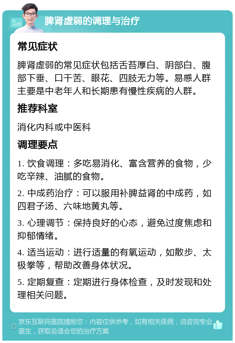 脾肾虚弱的调理与治疗 常见症状 脾肾虚弱的常见症状包括舌苔厚白、阴部白、腹部下垂、口干苦、眼花、四肢无力等。易感人群主要是中老年人和长期患有慢性疾病的人群。 推荐科室 消化内科或中医科 调理要点 1. 饮食调理：多吃易消化、富含营养的食物，少吃辛辣、油腻的食物。 2. 中成药治疗：可以服用补脾益肾的中成药，如四君子汤、六味地黄丸等。 3. 心理调节：保持良好的心态，避免过度焦虑和抑郁情绪。 4. 适当运动：进行适量的有氧运动，如散步、太极拳等，帮助改善身体状况。 5. 定期复查：定期进行身体检查，及时发现和处理相关问题。