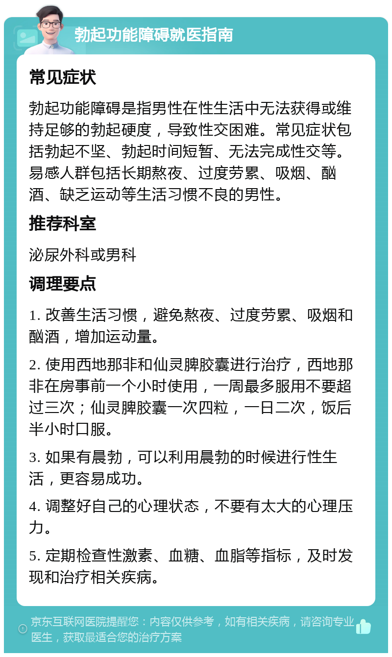 勃起功能障碍就医指南 常见症状 勃起功能障碍是指男性在性生活中无法获得或维持足够的勃起硬度，导致性交困难。常见症状包括勃起不坚、勃起时间短暂、无法完成性交等。易感人群包括长期熬夜、过度劳累、吸烟、酗酒、缺乏运动等生活习惯不良的男性。 推荐科室 泌尿外科或男科 调理要点 1. 改善生活习惯，避免熬夜、过度劳累、吸烟和酗酒，增加运动量。 2. 使用西地那非和仙灵脾胶囊进行治疗，西地那非在房事前一个小时使用，一周最多服用不要超过三次；仙灵脾胶囊一次四粒，一日二次，饭后半小时口服。 3. 如果有晨勃，可以利用晨勃的时候进行性生活，更容易成功。 4. 调整好自己的心理状态，不要有太大的心理压力。 5. 定期检查性激素、血糖、血脂等指标，及时发现和治疗相关疾病。