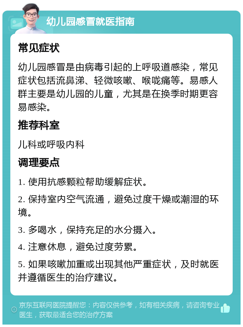 幼儿园感冒就医指南 常见症状 幼儿园感冒是由病毒引起的上呼吸道感染，常见症状包括流鼻涕、轻微咳嗽、喉咙痛等。易感人群主要是幼儿园的儿童，尤其是在换季时期更容易感染。 推荐科室 儿科或呼吸内科 调理要点 1. 使用抗感颗粒帮助缓解症状。 2. 保持室内空气流通，避免过度干燥或潮湿的环境。 3. 多喝水，保持充足的水分摄入。 4. 注意休息，避免过度劳累。 5. 如果咳嗽加重或出现其他严重症状，及时就医并遵循医生的治疗建议。