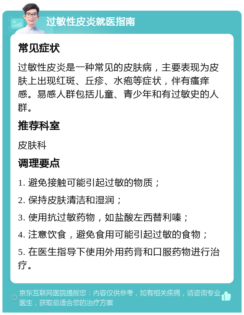 过敏性皮炎就医指南 常见症状 过敏性皮炎是一种常见的皮肤病，主要表现为皮肤上出现红斑、丘疹、水疱等症状，伴有瘙痒感。易感人群包括儿童、青少年和有过敏史的人群。 推荐科室 皮肤科 调理要点 1. 避免接触可能引起过敏的物质； 2. 保持皮肤清洁和湿润； 3. 使用抗过敏药物，如盐酸左西替利嗪； 4. 注意饮食，避免食用可能引起过敏的食物； 5. 在医生指导下使用外用药膏和口服药物进行治疗。