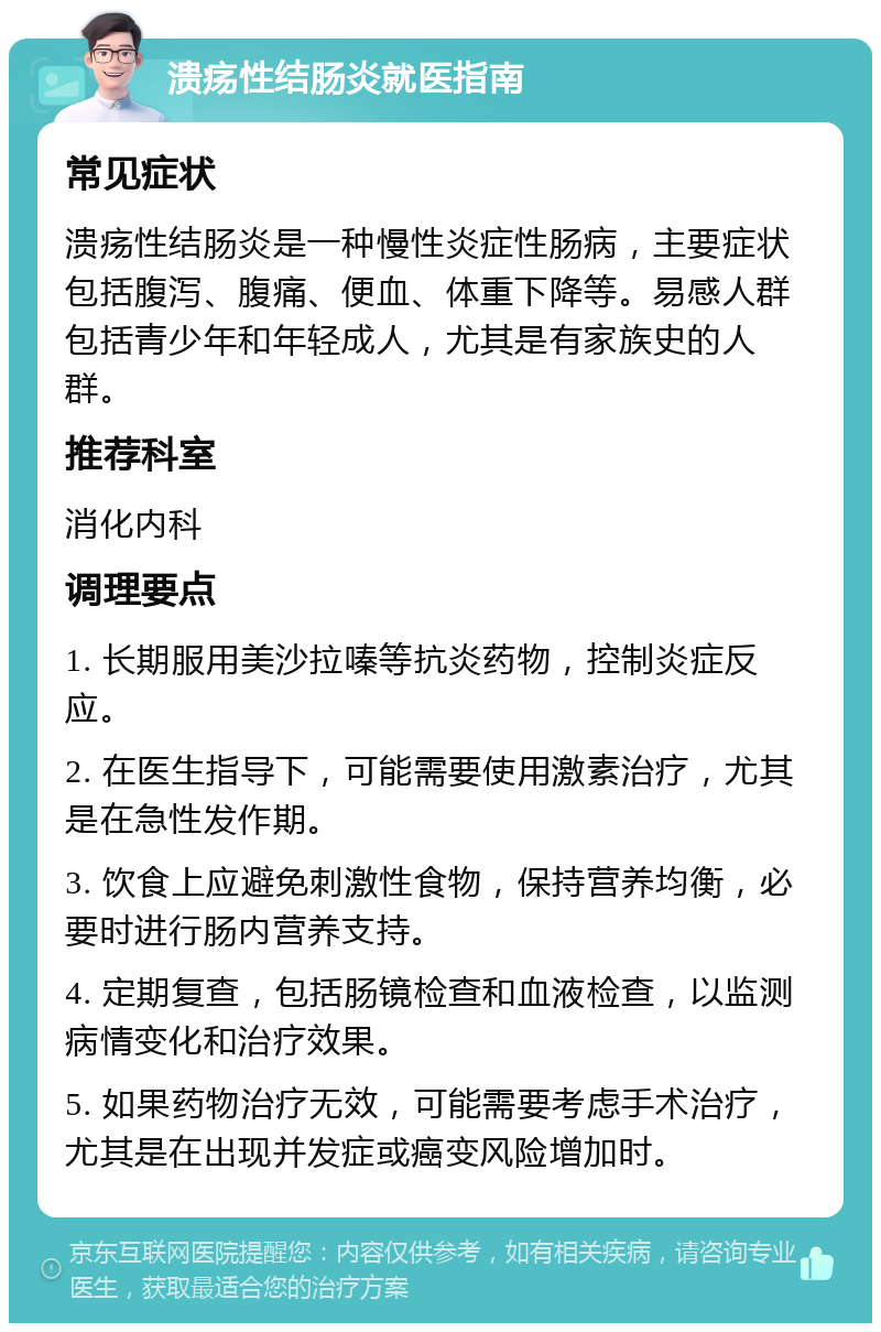 溃疡性结肠炎就医指南 常见症状 溃疡性结肠炎是一种慢性炎症性肠病，主要症状包括腹泻、腹痛、便血、体重下降等。易感人群包括青少年和年轻成人，尤其是有家族史的人群。 推荐科室 消化内科 调理要点 1. 长期服用美沙拉嗪等抗炎药物，控制炎症反应。 2. 在医生指导下，可能需要使用激素治疗，尤其是在急性发作期。 3. 饮食上应避免刺激性食物，保持营养均衡，必要时进行肠内营养支持。 4. 定期复查，包括肠镜检查和血液检查，以监测病情变化和治疗效果。 5. 如果药物治疗无效，可能需要考虑手术治疗，尤其是在出现并发症或癌变风险增加时。