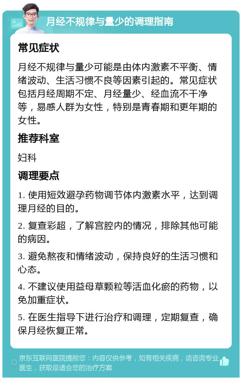 月经不规律与量少的调理指南 常见症状 月经不规律与量少可能是由体内激素不平衡、情绪波动、生活习惯不良等因素引起的。常见症状包括月经周期不定、月经量少、经血流不干净等，易感人群为女性，特别是青春期和更年期的女性。 推荐科室 妇科 调理要点 1. 使用短效避孕药物调节体内激素水平，达到调理月经的目的。 2. 复查彩超，了解宫腔内的情况，排除其他可能的病因。 3. 避免熬夜和情绪波动，保持良好的生活习惯和心态。 4. 不建议使用益母草颗粒等活血化瘀的药物，以免加重症状。 5. 在医生指导下进行治疗和调理，定期复查，确保月经恢复正常。