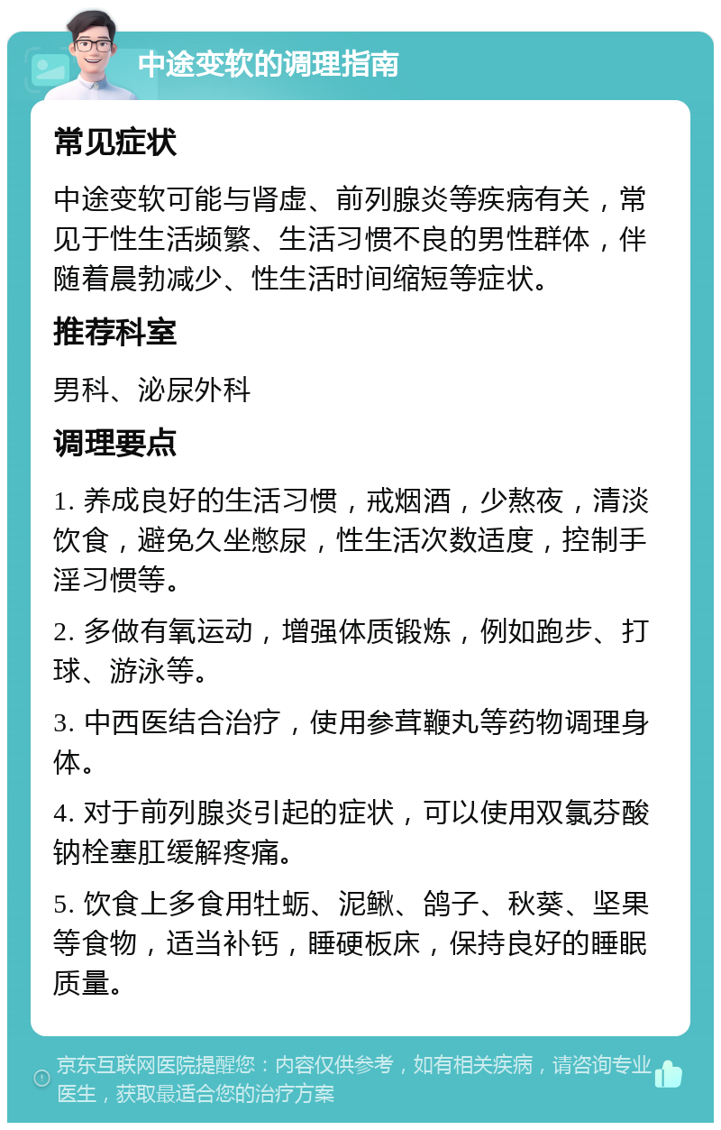 中途变软的调理指南 常见症状 中途变软可能与肾虚、前列腺炎等疾病有关，常见于性生活频繁、生活习惯不良的男性群体，伴随着晨勃减少、性生活时间缩短等症状。 推荐科室 男科、泌尿外科 调理要点 1. 养成良好的生活习惯，戒烟酒，少熬夜，清淡饮食，避免久坐憋尿，性生活次数适度，控制手淫习惯等。 2. 多做有氧运动，增强体质锻炼，例如跑步、打球、游泳等。 3. 中西医结合治疗，使用参茸鞭丸等药物调理身体。 4. 对于前列腺炎引起的症状，可以使用双氯芬酸钠栓塞肛缓解疼痛。 5. 饮食上多食用牡蛎、泥鳅、鸽子、秋葵、坚果等食物，适当补钙，睡硬板床，保持良好的睡眠质量。