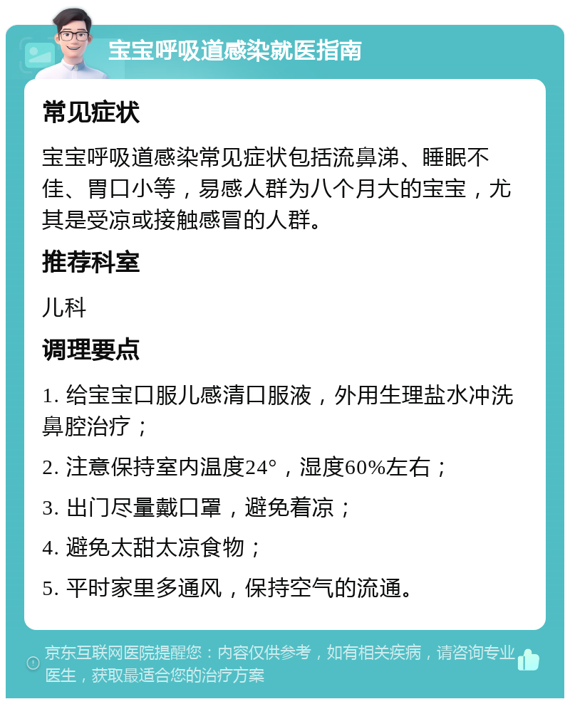 宝宝呼吸道感染就医指南 常见症状 宝宝呼吸道感染常见症状包括流鼻涕、睡眠不佳、胃口小等，易感人群为八个月大的宝宝，尤其是受凉或接触感冒的人群。 推荐科室 儿科 调理要点 1. 给宝宝口服儿感清口服液，外用生理盐水冲洗鼻腔治疗； 2. 注意保持室内温度24°，湿度60%左右； 3. 出门尽量戴口罩，避免着凉； 4. 避免太甜太凉食物； 5. 平时家里多通风，保持空气的流通。