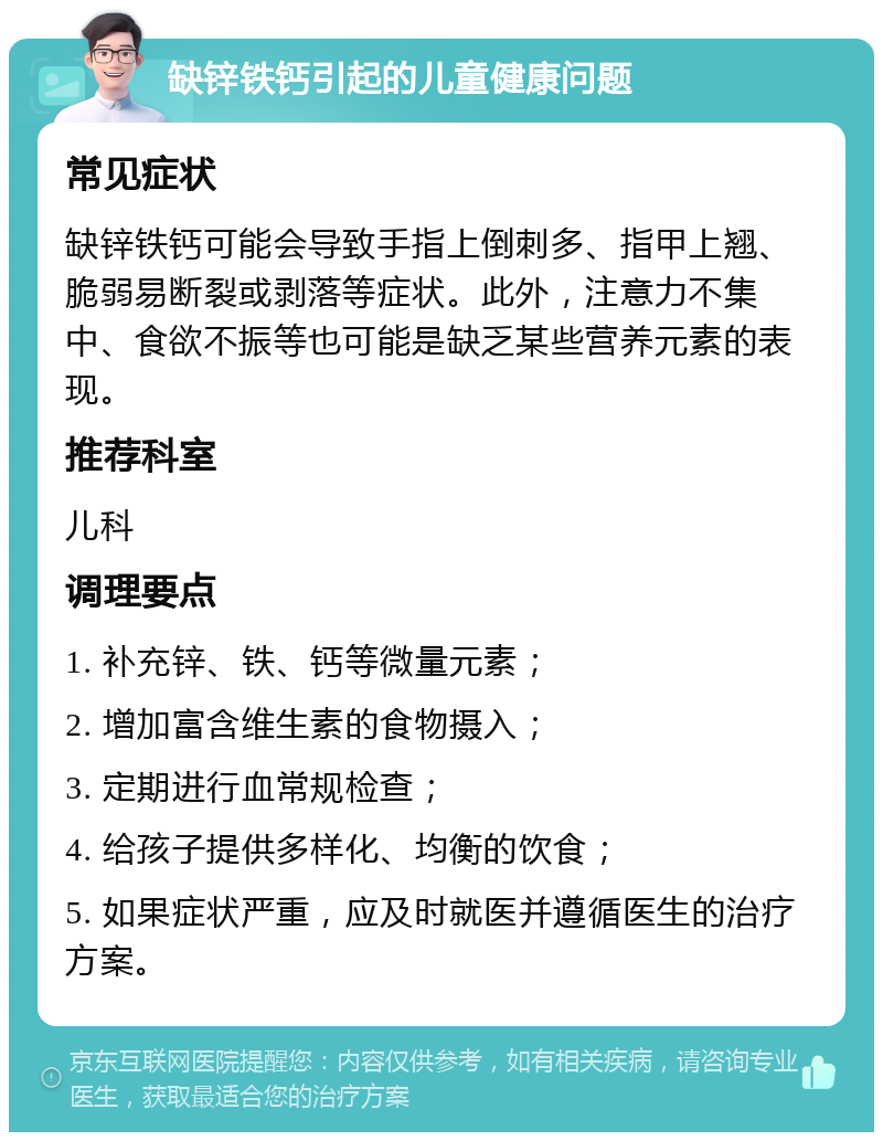 缺锌铁钙引起的儿童健康问题 常见症状 缺锌铁钙可能会导致手指上倒刺多、指甲上翘、脆弱易断裂或剥落等症状。此外，注意力不集中、食欲不振等也可能是缺乏某些营养元素的表现。 推荐科室 儿科 调理要点 1. 补充锌、铁、钙等微量元素； 2. 增加富含维生素的食物摄入； 3. 定期进行血常规检查； 4. 给孩子提供多样化、均衡的饮食； 5. 如果症状严重，应及时就医并遵循医生的治疗方案。