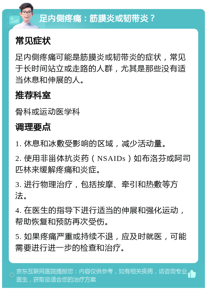 足内侧疼痛：筋膜炎或韧带炎？ 常见症状 足内侧疼痛可能是筋膜炎或韧带炎的症状，常见于长时间站立或走路的人群，尤其是那些没有适当休息和伸展的人。 推荐科室 骨科或运动医学科 调理要点 1. 休息和冰敷受影响的区域，减少活动量。 2. 使用非甾体抗炎药（NSAIDs）如布洛芬或阿司匹林来缓解疼痛和炎症。 3. 进行物理治疗，包括按摩、牵引和热敷等方法。 4. 在医生的指导下进行适当的伸展和强化运动，帮助恢复和预防再次受伤。 5. 如果疼痛严重或持续不退，应及时就医，可能需要进行进一步的检查和治疗。