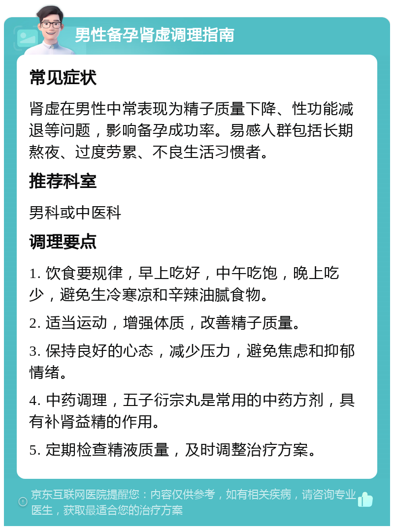 男性备孕肾虚调理指南 常见症状 肾虚在男性中常表现为精子质量下降、性功能减退等问题，影响备孕成功率。易感人群包括长期熬夜、过度劳累、不良生活习惯者。 推荐科室 男科或中医科 调理要点 1. 饮食要规律，早上吃好，中午吃饱，晚上吃少，避免生冷寒凉和辛辣油腻食物。 2. 适当运动，增强体质，改善精子质量。 3. 保持良好的心态，减少压力，避免焦虑和抑郁情绪。 4. 中药调理，五子衍宗丸是常用的中药方剂，具有补肾益精的作用。 5. 定期检查精液质量，及时调整治疗方案。