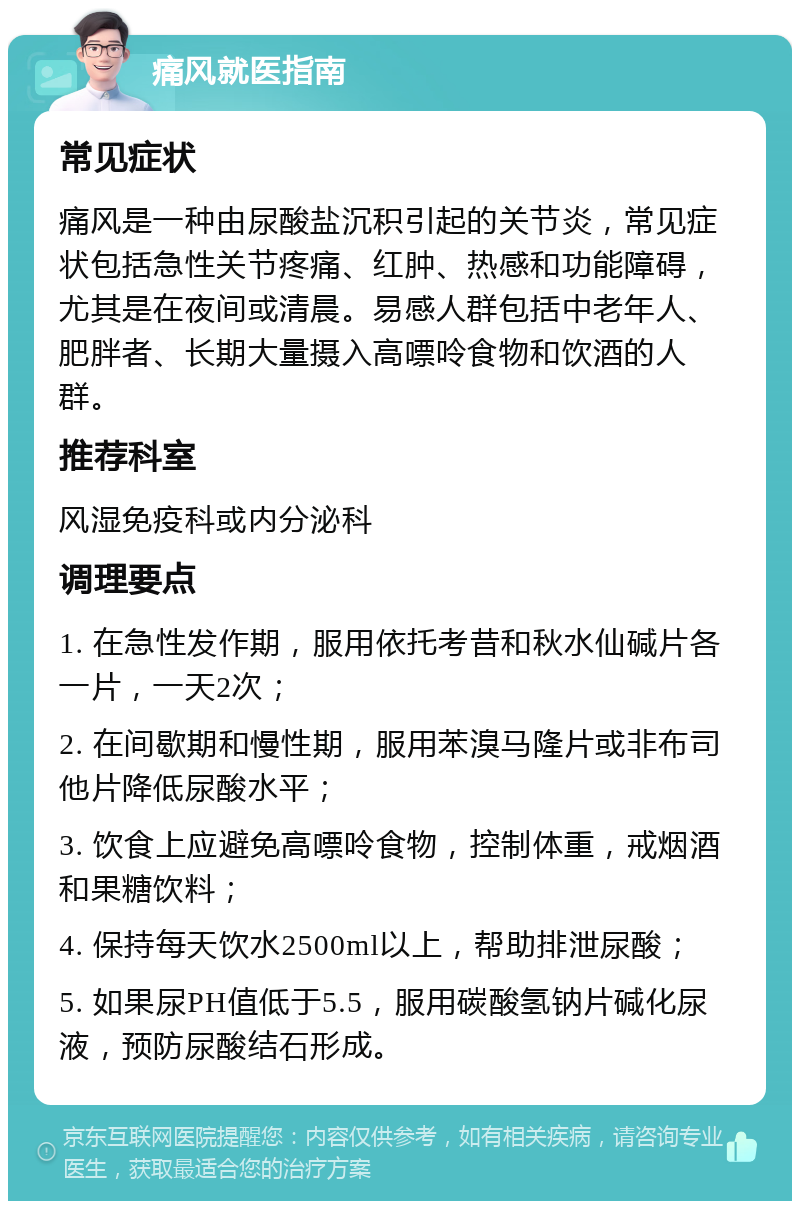 痛风就医指南 常见症状 痛风是一种由尿酸盐沉积引起的关节炎，常见症状包括急性关节疼痛、红肿、热感和功能障碍，尤其是在夜间或清晨。易感人群包括中老年人、肥胖者、长期大量摄入高嘌呤食物和饮酒的人群。 推荐科室 风湿免疫科或内分泌科 调理要点 1. 在急性发作期，服用依托考昔和秋水仙碱片各一片，一天2次； 2. 在间歇期和慢性期，服用苯溴马隆片或非布司他片降低尿酸水平； 3. 饮食上应避免高嘌呤食物，控制体重，戒烟酒和果糖饮料； 4. 保持每天饮水2500ml以上，帮助排泄尿酸； 5. 如果尿PH值低于5.5，服用碳酸氢钠片碱化尿液，预防尿酸结石形成。