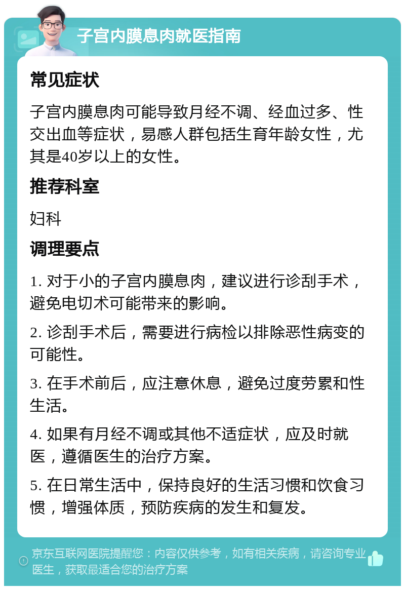 子宫内膜息肉就医指南 常见症状 子宫内膜息肉可能导致月经不调、经血过多、性交出血等症状，易感人群包括生育年龄女性，尤其是40岁以上的女性。 推荐科室 妇科 调理要点 1. 对于小的子宫内膜息肉，建议进行诊刮手术，避免电切术可能带来的影响。 2. 诊刮手术后，需要进行病检以排除恶性病变的可能性。 3. 在手术前后，应注意休息，避免过度劳累和性生活。 4. 如果有月经不调或其他不适症状，应及时就医，遵循医生的治疗方案。 5. 在日常生活中，保持良好的生活习惯和饮食习惯，增强体质，预防疾病的发生和复发。