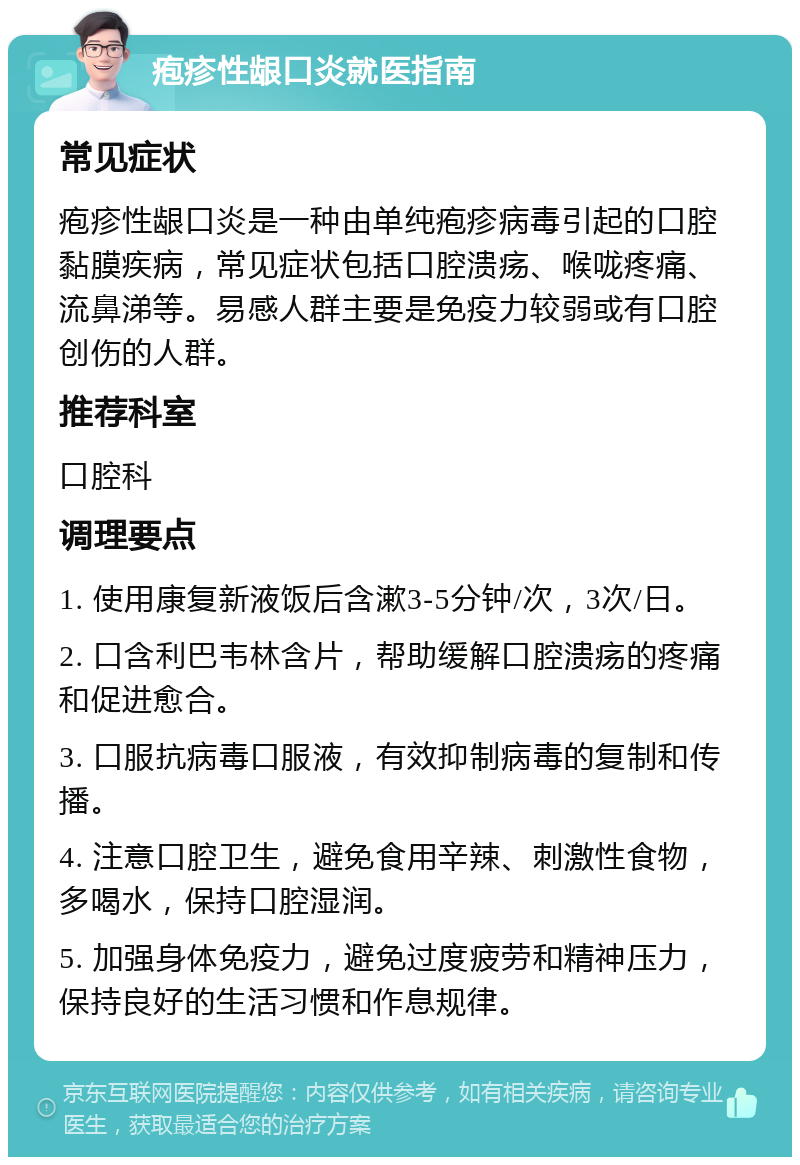 疱疹性龈口炎就医指南 常见症状 疱疹性龈口炎是一种由单纯疱疹病毒引起的口腔黏膜疾病，常见症状包括口腔溃疡、喉咙疼痛、流鼻涕等。易感人群主要是免疫力较弱或有口腔创伤的人群。 推荐科室 口腔科 调理要点 1. 使用康复新液饭后含漱3-5分钟/次，3次/日。 2. 口含利巴韦林含片，帮助缓解口腔溃疡的疼痛和促进愈合。 3. 口服抗病毒口服液，有效抑制病毒的复制和传播。 4. 注意口腔卫生，避免食用辛辣、刺激性食物，多喝水，保持口腔湿润。 5. 加强身体免疫力，避免过度疲劳和精神压力，保持良好的生活习惯和作息规律。