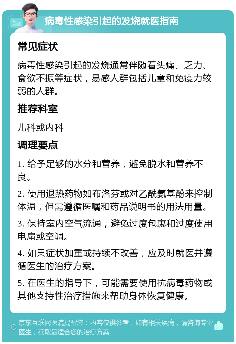 病毒性感染引起的发烧就医指南 常见症状 病毒性感染引起的发烧通常伴随着头痛、乏力、食欲不振等症状，易感人群包括儿童和免疫力较弱的人群。 推荐科室 儿科或内科 调理要点 1. 给予足够的水分和营养，避免脱水和营养不良。 2. 使用退热药物如布洛芬或对乙酰氨基酚来控制体温，但需遵循医嘱和药品说明书的用法用量。 3. 保持室内空气流通，避免过度包裹和过度使用电扇或空调。 4. 如果症状加重或持续不改善，应及时就医并遵循医生的治疗方案。 5. 在医生的指导下，可能需要使用抗病毒药物或其他支持性治疗措施来帮助身体恢复健康。