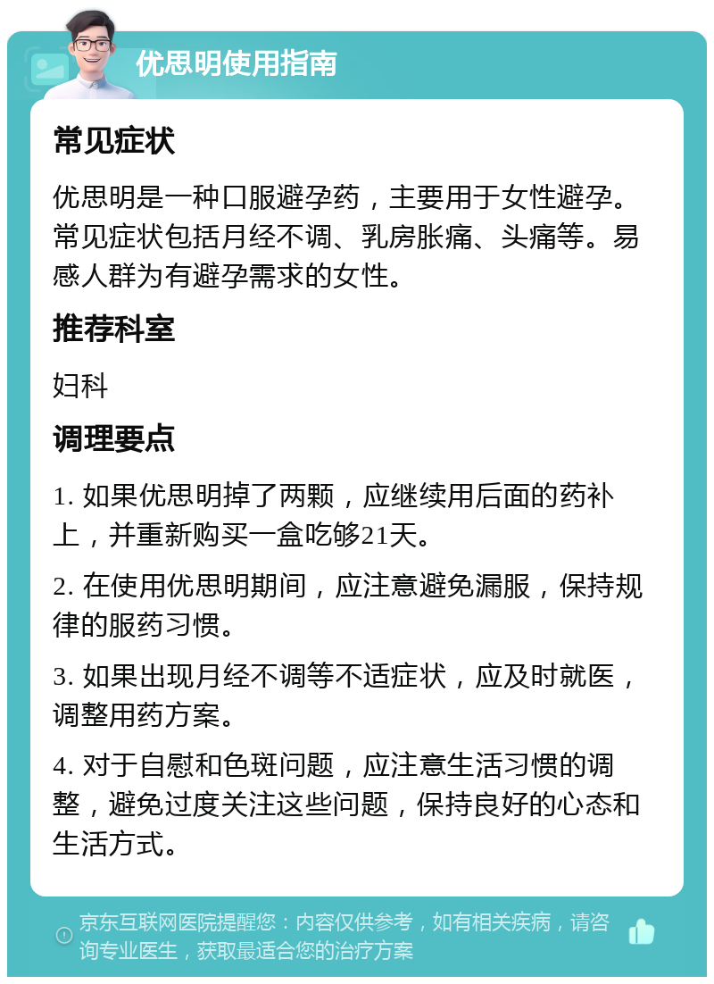 优思明使用指南 常见症状 优思明是一种口服避孕药，主要用于女性避孕。常见症状包括月经不调、乳房胀痛、头痛等。易感人群为有避孕需求的女性。 推荐科室 妇科 调理要点 1. 如果优思明掉了两颗，应继续用后面的药补上，并重新购买一盒吃够21天。 2. 在使用优思明期间，应注意避免漏服，保持规律的服药习惯。 3. 如果出现月经不调等不适症状，应及时就医，调整用药方案。 4. 对于自慰和色斑问题，应注意生活习惯的调整，避免过度关注这些问题，保持良好的心态和生活方式。