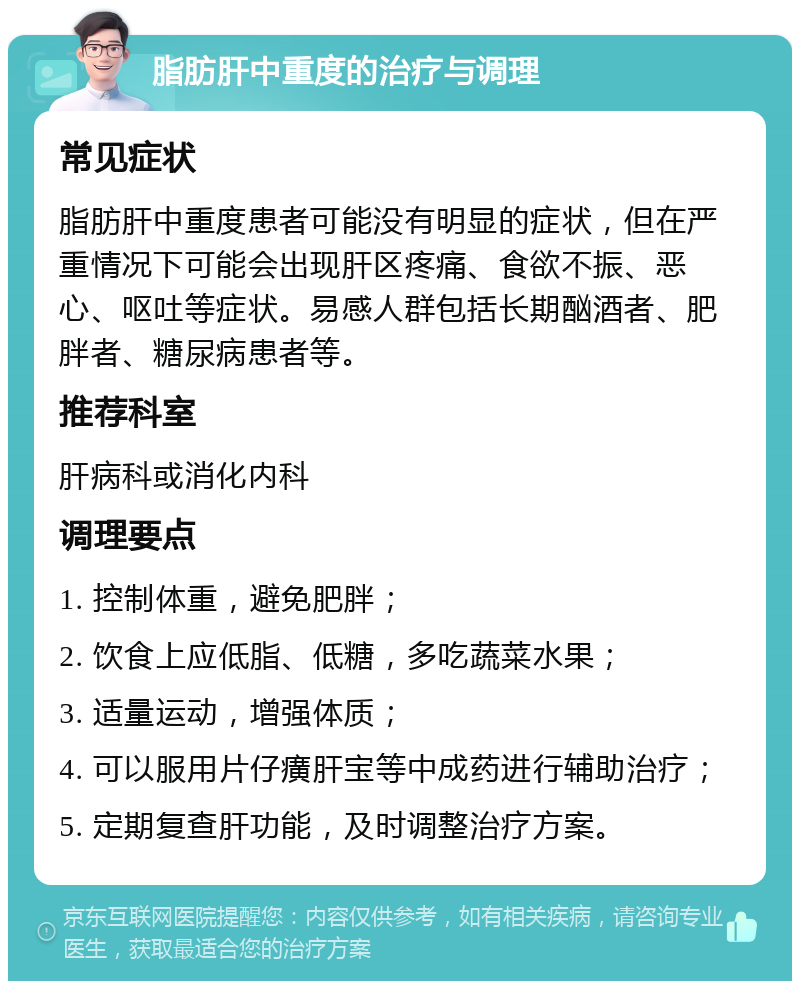 脂肪肝中重度的治疗与调理 常见症状 脂肪肝中重度患者可能没有明显的症状，但在严重情况下可能会出现肝区疼痛、食欲不振、恶心、呕吐等症状。易感人群包括长期酗酒者、肥胖者、糖尿病患者等。 推荐科室 肝病科或消化内科 调理要点 1. 控制体重，避免肥胖； 2. 饮食上应低脂、低糖，多吃蔬菜水果； 3. 适量运动，增强体质； 4. 可以服用片仔癀肝宝等中成药进行辅助治疗； 5. 定期复查肝功能，及时调整治疗方案。