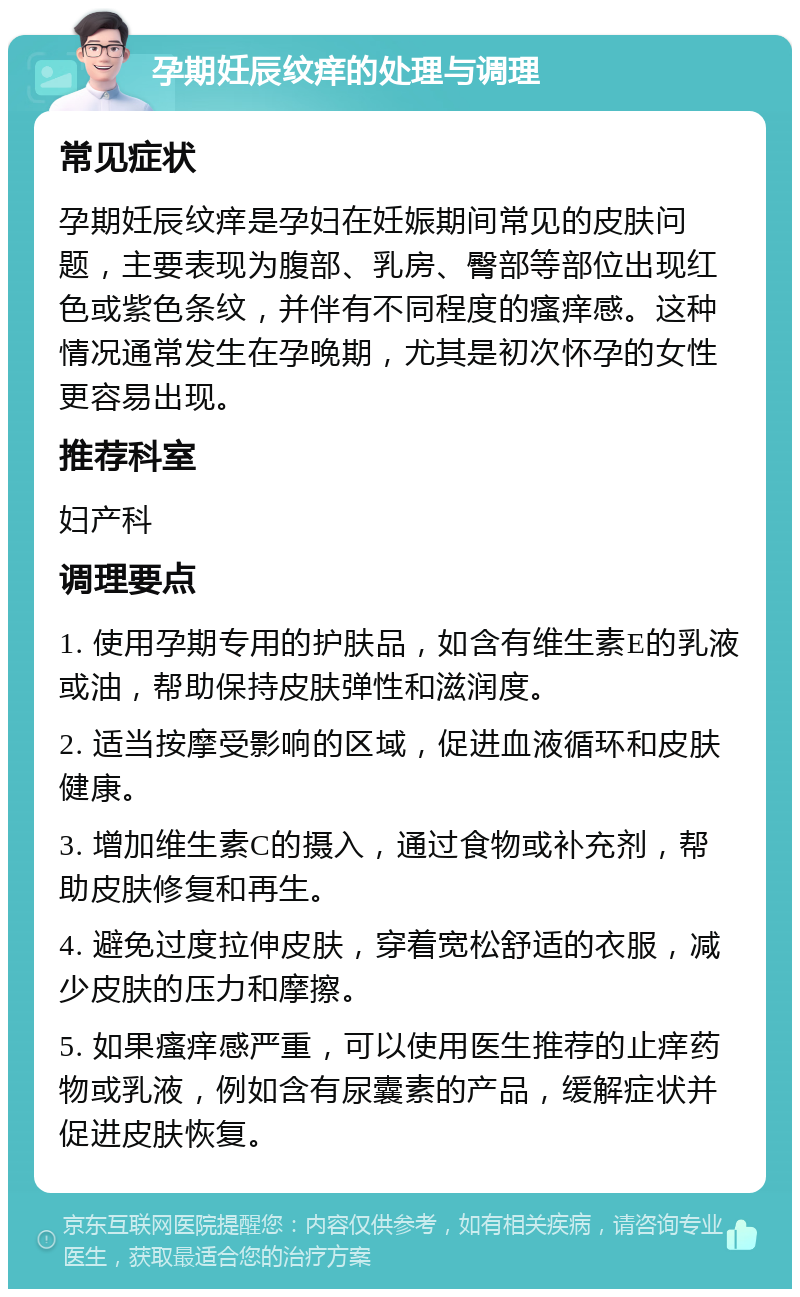 孕期妊辰纹痒的处理与调理 常见症状 孕期妊辰纹痒是孕妇在妊娠期间常见的皮肤问题，主要表现为腹部、乳房、臀部等部位出现红色或紫色条纹，并伴有不同程度的瘙痒感。这种情况通常发生在孕晚期，尤其是初次怀孕的女性更容易出现。 推荐科室 妇产科 调理要点 1. 使用孕期专用的护肤品，如含有维生素E的乳液或油，帮助保持皮肤弹性和滋润度。 2. 适当按摩受影响的区域，促进血液循环和皮肤健康。 3. 增加维生素C的摄入，通过食物或补充剂，帮助皮肤修复和再生。 4. 避免过度拉伸皮肤，穿着宽松舒适的衣服，减少皮肤的压力和摩擦。 5. 如果瘙痒感严重，可以使用医生推荐的止痒药物或乳液，例如含有尿囊素的产品，缓解症状并促进皮肤恢复。