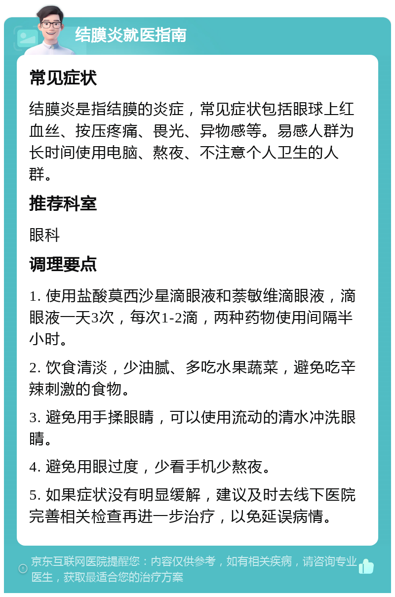 结膜炎就医指南 常见症状 结膜炎是指结膜的炎症，常见症状包括眼球上红血丝、按压疼痛、畏光、异物感等。易感人群为长时间使用电脑、熬夜、不注意个人卫生的人群。 推荐科室 眼科 调理要点 1. 使用盐酸莫西沙星滴眼液和萘敏维滴眼液，滴眼液一天3次，每次1-2滴，两种药物使用间隔半小时。 2. 饮食清淡，少油腻、多吃水果蔬菜，避免吃辛辣刺激的食物。 3. 避免用手揉眼睛，可以使用流动的清水冲洗眼睛。 4. 避免用眼过度，少看手机少熬夜。 5. 如果症状没有明显缓解，建议及时去线下医院完善相关检查再进一步治疗，以免延误病情。