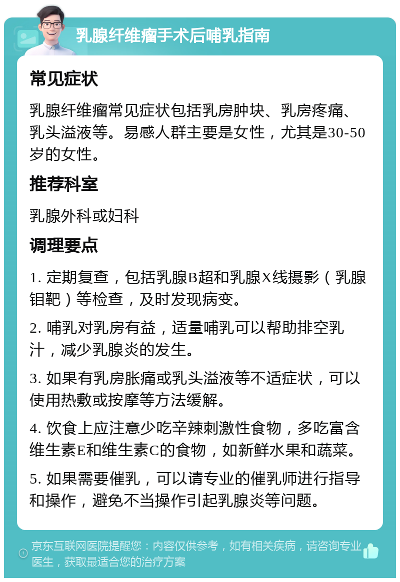 乳腺纤维瘤手术后哺乳指南 常见症状 乳腺纤维瘤常见症状包括乳房肿块、乳房疼痛、乳头溢液等。易感人群主要是女性，尤其是30-50岁的女性。 推荐科室 乳腺外科或妇科 调理要点 1. 定期复查，包括乳腺B超和乳腺X线摄影（乳腺钼靶）等检查，及时发现病变。 2. 哺乳对乳房有益，适量哺乳可以帮助排空乳汁，减少乳腺炎的发生。 3. 如果有乳房胀痛或乳头溢液等不适症状，可以使用热敷或按摩等方法缓解。 4. 饮食上应注意少吃辛辣刺激性食物，多吃富含维生素E和维生素C的食物，如新鲜水果和蔬菜。 5. 如果需要催乳，可以请专业的催乳师进行指导和操作，避免不当操作引起乳腺炎等问题。