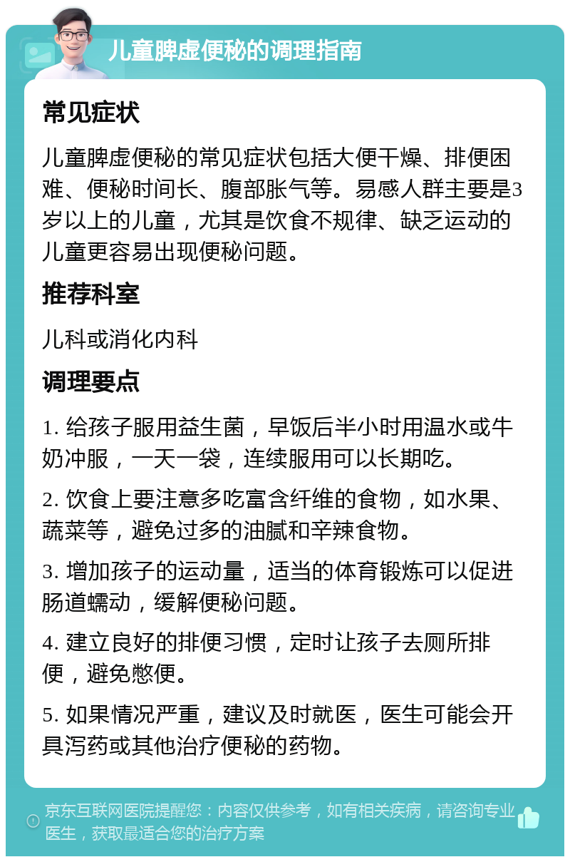 儿童脾虚便秘的调理指南 常见症状 儿童脾虚便秘的常见症状包括大便干燥、排便困难、便秘时间长、腹部胀气等。易感人群主要是3岁以上的儿童，尤其是饮食不规律、缺乏运动的儿童更容易出现便秘问题。 推荐科室 儿科或消化内科 调理要点 1. 给孩子服用益生菌，早饭后半小时用温水或牛奶冲服，一天一袋，连续服用可以长期吃。 2. 饮食上要注意多吃富含纤维的食物，如水果、蔬菜等，避免过多的油腻和辛辣食物。 3. 增加孩子的运动量，适当的体育锻炼可以促进肠道蠕动，缓解便秘问题。 4. 建立良好的排便习惯，定时让孩子去厕所排便，避免憋便。 5. 如果情况严重，建议及时就医，医生可能会开具泻药或其他治疗便秘的药物。