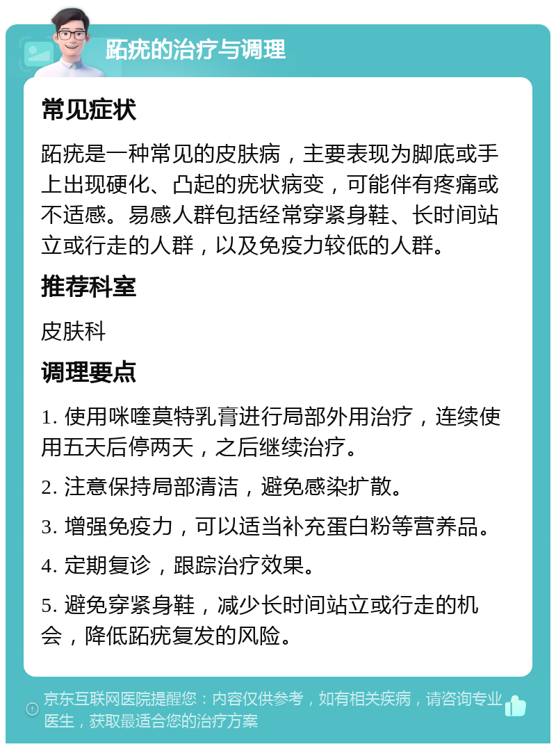 跖疣的治疗与调理 常见症状 跖疣是一种常见的皮肤病，主要表现为脚底或手上出现硬化、凸起的疣状病变，可能伴有疼痛或不适感。易感人群包括经常穿紧身鞋、长时间站立或行走的人群，以及免疫力较低的人群。 推荐科室 皮肤科 调理要点 1. 使用咪喹莫特乳膏进行局部外用治疗，连续使用五天后停两天，之后继续治疗。 2. 注意保持局部清洁，避免感染扩散。 3. 增强免疫力，可以适当补充蛋白粉等营养品。 4. 定期复诊，跟踪治疗效果。 5. 避免穿紧身鞋，减少长时间站立或行走的机会，降低跖疣复发的风险。