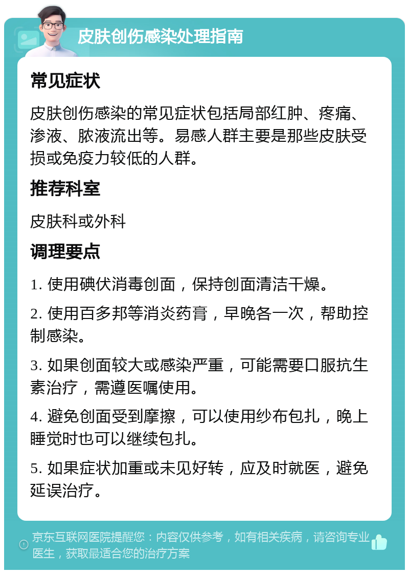 皮肤创伤感染处理指南 常见症状 皮肤创伤感染的常见症状包括局部红肿、疼痛、渗液、脓液流出等。易感人群主要是那些皮肤受损或免疫力较低的人群。 推荐科室 皮肤科或外科 调理要点 1. 使用碘伏消毒创面，保持创面清洁干燥。 2. 使用百多邦等消炎药膏，早晚各一次，帮助控制感染。 3. 如果创面较大或感染严重，可能需要口服抗生素治疗，需遵医嘱使用。 4. 避免创面受到摩擦，可以使用纱布包扎，晚上睡觉时也可以继续包扎。 5. 如果症状加重或未见好转，应及时就医，避免延误治疗。