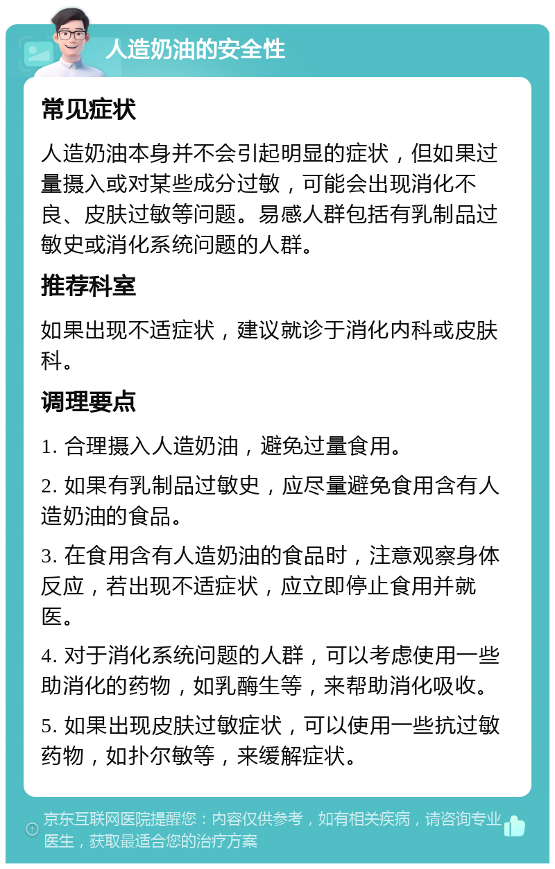 人造奶油的安全性 常见症状 人造奶油本身并不会引起明显的症状，但如果过量摄入或对某些成分过敏，可能会出现消化不良、皮肤过敏等问题。易感人群包括有乳制品过敏史或消化系统问题的人群。 推荐科室 如果出现不适症状，建议就诊于消化内科或皮肤科。 调理要点 1. 合理摄入人造奶油，避免过量食用。 2. 如果有乳制品过敏史，应尽量避免食用含有人造奶油的食品。 3. 在食用含有人造奶油的食品时，注意观察身体反应，若出现不适症状，应立即停止食用并就医。 4. 对于消化系统问题的人群，可以考虑使用一些助消化的药物，如乳酶生等，来帮助消化吸收。 5. 如果出现皮肤过敏症状，可以使用一些抗过敏药物，如扑尔敏等，来缓解症状。