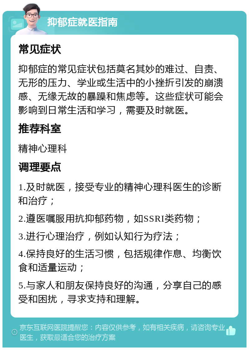 抑郁症就医指南 常见症状 抑郁症的常见症状包括莫名其妙的难过、自责、无形的压力、学业或生活中的小挫折引发的崩溃感、无缘无故的暴躁和焦虑等。这些症状可能会影响到日常生活和学习，需要及时就医。 推荐科室 精神心理科 调理要点 1.及时就医，接受专业的精神心理科医生的诊断和治疗； 2.遵医嘱服用抗抑郁药物，如SSRI类药物； 3.进行心理治疗，例如认知行为疗法； 4.保持良好的生活习惯，包括规律作息、均衡饮食和适量运动； 5.与家人和朋友保持良好的沟通，分享自己的感受和困扰，寻求支持和理解。