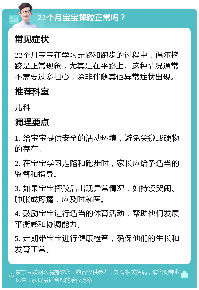 22个月宝宝摔跤正常吗？ 常见症状 22个月宝宝在学习走路和跑步的过程中，偶尔摔跤是正常现象，尤其是在平路上。这种情况通常不需要过多担心，除非伴随其他异常症状出现。 推荐科室 儿科 调理要点 1. 给宝宝提供安全的活动环境，避免尖锐或硬物的存在。 2. 在宝宝学习走路和跑步时，家长应给予适当的监督和指导。 3. 如果宝宝摔跤后出现异常情况，如持续哭闹、肿胀或疼痛，应及时就医。 4. 鼓励宝宝进行适当的体育活动，帮助他们发展平衡感和协调能力。 5. 定期带宝宝进行健康检查，确保他们的生长和发育正常。