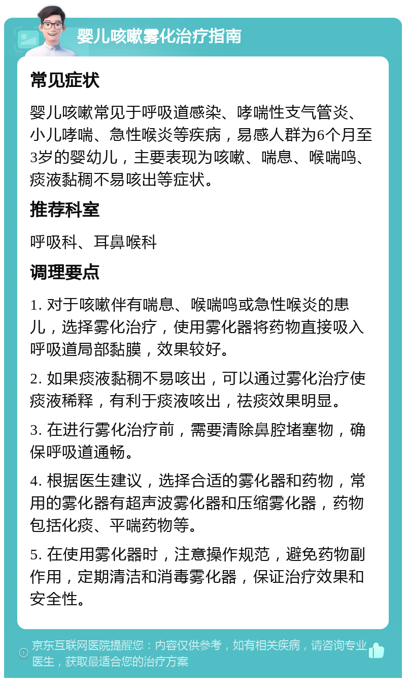 婴儿咳嗽雾化治疗指南 常见症状 婴儿咳嗽常见于呼吸道感染、哮喘性支气管炎、小儿哮喘、急性喉炎等疾病，易感人群为6个月至3岁的婴幼儿，主要表现为咳嗽、喘息、喉喘鸣、痰液黏稠不易咳出等症状。 推荐科室 呼吸科、耳鼻喉科 调理要点 1. 对于咳嗽伴有喘息、喉喘鸣或急性喉炎的患儿，选择雾化治疗，使用雾化器将药物直接吸入呼吸道局部黏膜，效果较好。 2. 如果痰液黏稠不易咳出，可以通过雾化治疗使痰液稀释，有利于痰液咳出，祛痰效果明显。 3. 在进行雾化治疗前，需要清除鼻腔堵塞物，确保呼吸道通畅。 4. 根据医生建议，选择合适的雾化器和药物，常用的雾化器有超声波雾化器和压缩雾化器，药物包括化痰、平喘药物等。 5. 在使用雾化器时，注意操作规范，避免药物副作用，定期清洁和消毒雾化器，保证治疗效果和安全性。