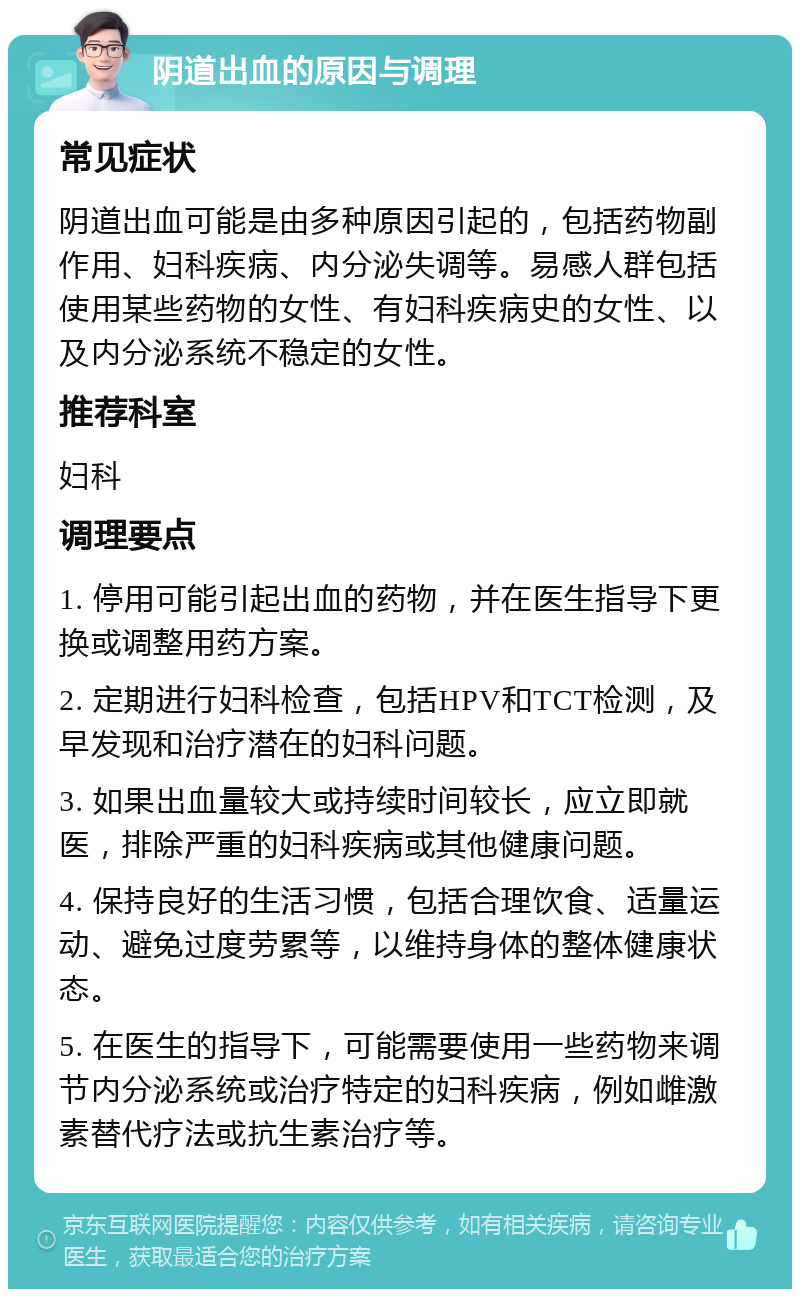 阴道出血的原因与调理 常见症状 阴道出血可能是由多种原因引起的，包括药物副作用、妇科疾病、内分泌失调等。易感人群包括使用某些药物的女性、有妇科疾病史的女性、以及内分泌系统不稳定的女性。 推荐科室 妇科 调理要点 1. 停用可能引起出血的药物，并在医生指导下更换或调整用药方案。 2. 定期进行妇科检查，包括HPV和TCT检测，及早发现和治疗潜在的妇科问题。 3. 如果出血量较大或持续时间较长，应立即就医，排除严重的妇科疾病或其他健康问题。 4. 保持良好的生活习惯，包括合理饮食、适量运动、避免过度劳累等，以维持身体的整体健康状态。 5. 在医生的指导下，可能需要使用一些药物来调节内分泌系统或治疗特定的妇科疾病，例如雌激素替代疗法或抗生素治疗等。