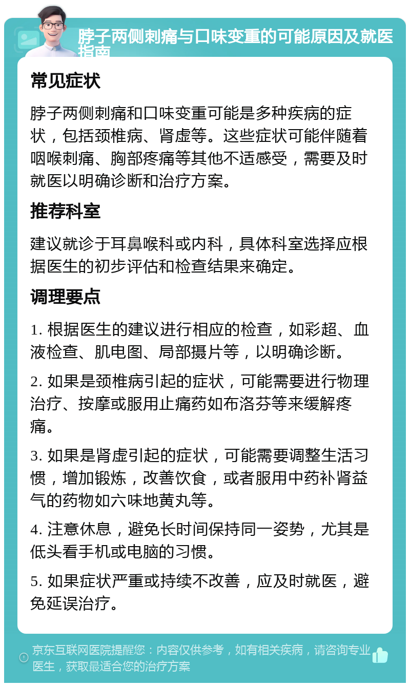 脖子两侧刺痛与口味变重的可能原因及就医指南 常见症状 脖子两侧刺痛和口味变重可能是多种疾病的症状，包括颈椎病、肾虚等。这些症状可能伴随着咽喉刺痛、胸部疼痛等其他不适感受，需要及时就医以明确诊断和治疗方案。 推荐科室 建议就诊于耳鼻喉科或内科，具体科室选择应根据医生的初步评估和检查结果来确定。 调理要点 1. 根据医生的建议进行相应的检查，如彩超、血液检查、肌电图、局部摄片等，以明确诊断。 2. 如果是颈椎病引起的症状，可能需要进行物理治疗、按摩或服用止痛药如布洛芬等来缓解疼痛。 3. 如果是肾虚引起的症状，可能需要调整生活习惯，增加锻炼，改善饮食，或者服用中药补肾益气的药物如六味地黄丸等。 4. 注意休息，避免长时间保持同一姿势，尤其是低头看手机或电脑的习惯。 5. 如果症状严重或持续不改善，应及时就医，避免延误治疗。