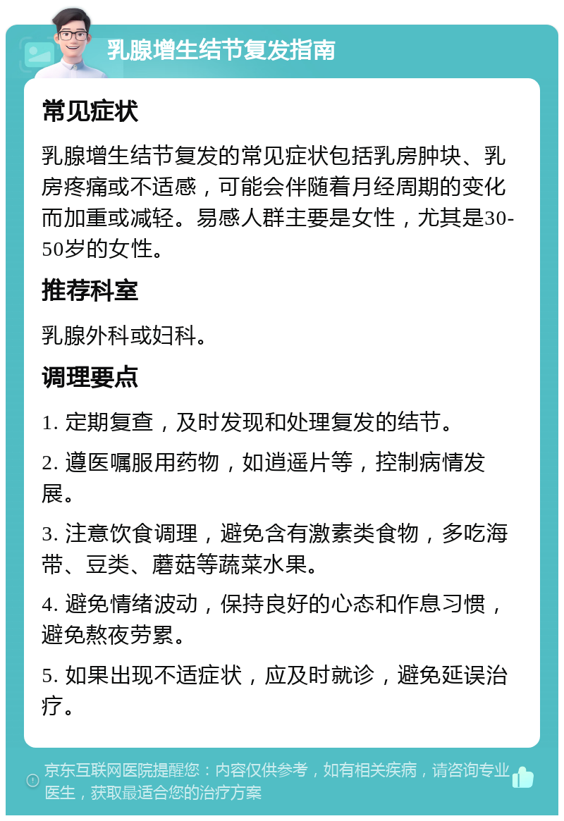 乳腺增生结节复发指南 常见症状 乳腺增生结节复发的常见症状包括乳房肿块、乳房疼痛或不适感，可能会伴随着月经周期的变化而加重或减轻。易感人群主要是女性，尤其是30-50岁的女性。 推荐科室 乳腺外科或妇科。 调理要点 1. 定期复查，及时发现和处理复发的结节。 2. 遵医嘱服用药物，如逍遥片等，控制病情发展。 3. 注意饮食调理，避免含有激素类食物，多吃海带、豆类、蘑菇等蔬菜水果。 4. 避免情绪波动，保持良好的心态和作息习惯，避免熬夜劳累。 5. 如果出现不适症状，应及时就诊，避免延误治疗。