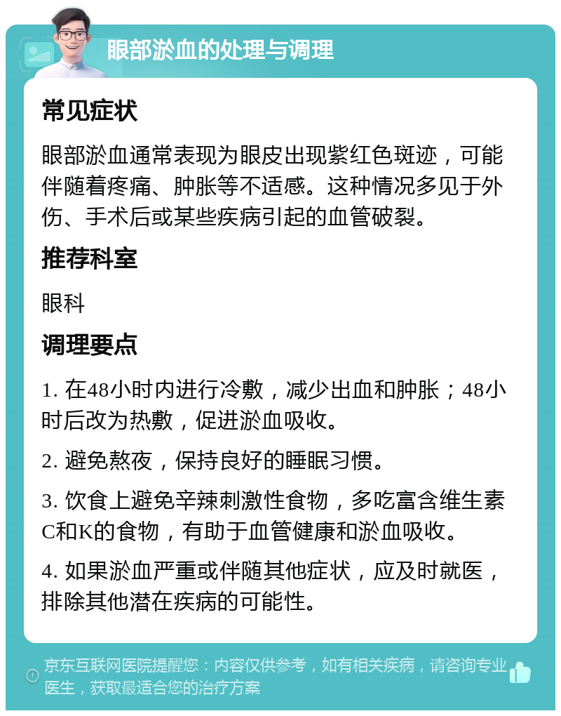 眼部淤血的处理与调理 常见症状 眼部淤血通常表现为眼皮出现紫红色斑迹，可能伴随着疼痛、肿胀等不适感。这种情况多见于外伤、手术后或某些疾病引起的血管破裂。 推荐科室 眼科 调理要点 1. 在48小时内进行冷敷，减少出血和肿胀；48小时后改为热敷，促进淤血吸收。 2. 避免熬夜，保持良好的睡眠习惯。 3. 饮食上避免辛辣刺激性食物，多吃富含维生素C和K的食物，有助于血管健康和淤血吸收。 4. 如果淤血严重或伴随其他症状，应及时就医，排除其他潜在疾病的可能性。